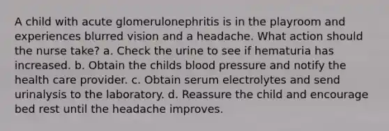 A child with acute glomerulonephritis is in the playroom and experiences blurred vision and a headache. What action should the nurse take? a. Check the urine to see if hematuria has increased. b. Obtain the childs blood pressure and notify the health care provider. c. Obtain serum electrolytes and send urinalysis to the laboratory. d. Reassure the child and encourage bed rest until the headache improves.