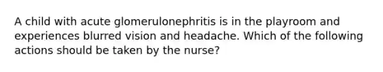 A child with acute glomerulonephritis is in the playroom and experiences blurred vision and headache. Which of the following actions should be taken by the nurse?