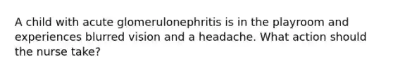 A child with acute glomerulonephritis is in the playroom and experiences blurred vision and a headache. What action should the nurse take?