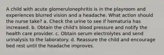 A child with acute glomerulonephritis is in the playroom and experiences blurred vision and a headache. What action should the nurse take? a. Check the urine to see if hematuria has increased. b. Obtain the child's blood pressure and notify the health care provider. c. Obtain serum electrolytes and send urinalysis to the laboratory. d. Reassure the child and encourage bed rest until the headache improves.