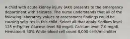 A child with acute kidney injury (AKI) presents to the emergency department with seizures. The nurse understands that all of the following laboratory values or assessment findings could be causing seizures in this child. Select all that apply. Sodium level 125 mEq/liter Glucose level 50 mg/dL Calcium level 7.0 mg/dL Hematocrit 30% White blood cell count 8,000 cells/microliter