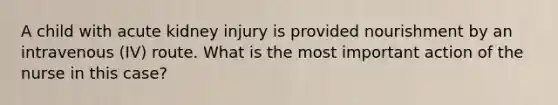 A child with acute kidney injury is provided nourishment by an intravenous (IV) route. What is the most important action of the nurse in this case?