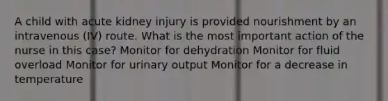 A child with acute kidney injury is provided nourishment by an intravenous (IV) route. What is the most important action of the nurse in this case? Monitor for dehydration Monitor for fluid overload Monitor for urinary output Monitor for a decrease in temperature