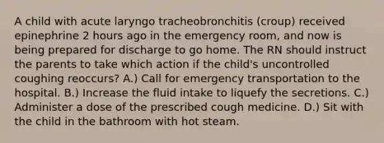 A child with acute laryngo tracheobronchitis (croup) received epinephrine 2 hours ago in the emergency room, and now is being prepared for discharge to go home. The RN should instruct the parents to take which action if the child's uncontrolled coughing reoccurs? A.) Call for emergency transportation to the hospital. B.) Increase the fluid intake to liquefy the secretions. C.) Administer a dose of the prescribed cough medicine. D.) Sit with the child in the bathroom with hot steam.