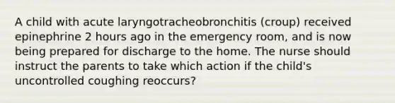 A child with acute laryngotracheobronchitis (croup) received epinephrine 2 hours ago in the emergency room, and is now being prepared for discharge to the home. The nurse should instruct the parents to take which action if the child's uncontrolled coughing reoccurs?