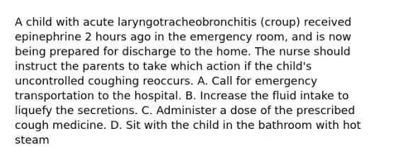 A child with acute laryngotracheobronchitis (croup) received epinephrine 2 hours ago in the emergency room, and is now being prepared for discharge to the home. The nurse should instruct the parents to take which action if the child's uncontrolled coughing reoccurs. A. Call for emergency transportation to the hospital. B. Increase the fluid intake to liquefy the secretions. C. Administer a dose of the prescribed cough medicine. D. Sit with the child in the bathroom with hot steam