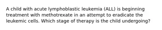 A child with acute lymphoblastic leukemia (ALL) is beginning treatment with methotrexate in an attempt to eradicate the leukemic cells. Which stage of therapy is the child undergoing?