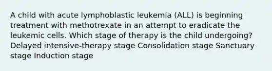 A child with acute lymphoblastic leukemia (ALL) is beginning treatment with methotrexate in an attempt to eradicate the leukemic cells. Which stage of therapy is the child undergoing? Delayed intensive-therapy stage Consolidation stage Sanctuary stage Induction stage