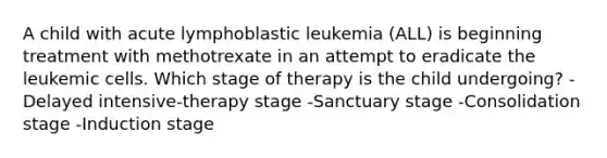 A child with acute lymphoblastic leukemia (ALL) is beginning treatment with methotrexate in an attempt to eradicate the leukemic cells. Which stage of therapy is the child undergoing? -Delayed intensive-therapy stage -Sanctuary stage -Consolidation stage -Induction stage