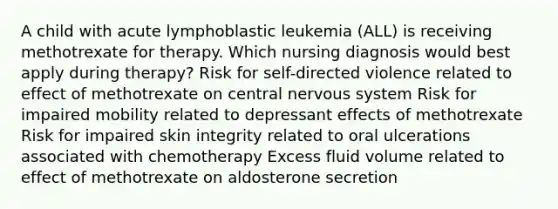 A child with acute lymphoblastic leukemia (ALL) is receiving methotrexate for therapy. Which nursing diagnosis would best apply during therapy? Risk for self-directed violence related to effect of methotrexate on central nervous system Risk for impaired mobility related to depressant effects of methotrexate Risk for impaired skin integrity related to oral ulcerations associated with chemotherapy Excess fluid volume related to effect of methotrexate on aldosterone secretion