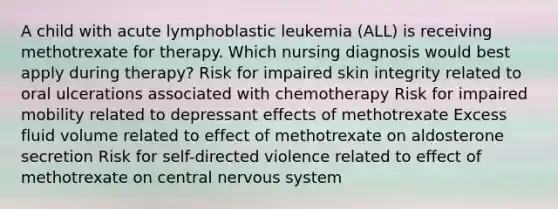 A child with acute lymphoblastic leukemia (ALL) is receiving methotrexate for therapy. Which nursing diagnosis would best apply during therapy? Risk for impaired skin integrity related to oral ulcerations associated with chemotherapy Risk for impaired mobility related to depressant effects of methotrexate Excess fluid volume related to effect of methotrexate on aldosterone secretion Risk for self-directed violence related to effect of methotrexate on central nervous system