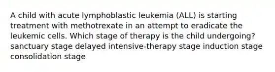 A child with acute lymphoblastic leukemia (ALL) is starting treatment with methotrexate in an attempt to eradicate the leukemic cells. Which stage of therapy is the child undergoing? sanctuary stage delayed intensive-therapy stage induction stage consolidation stage