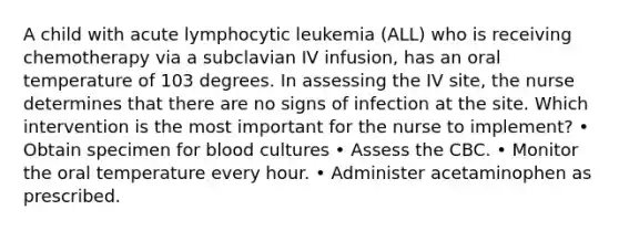 A child with acute lymphocytic leukemia (ALL) who is receiving chemotherapy via a subclavian IV infusion, has an oral temperature of 103 degrees. In assessing the IV site, the nurse determines that there are no signs of infection at the site. Which intervention is the most important for the nurse to implement? • Obtain specimen for blood cultures • Assess the CBC. • Monitor the oral temperature every hour. • Administer acetaminophen as prescribed.