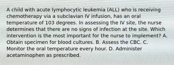 A child with acute lymphocytic leukemia (ALL) who is receiving chemotherapy via a subclavian IV infusion, has an oral temperature of 103 degrees. In assessing the IV site, the nurse determines that there are no signs of infection at the site. Which intervention is the most important for the nurse to implement? A. Obtain specimen for blood cultures. B. Assess the CBC. C. Monitor the oral temperature every hour. D. Administer acetaminophen as prescribed.