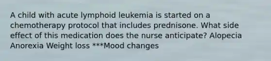 A child with acute lymphoid leukemia is started on a chemotherapy protocol that includes prednisone. What side effect of this medication does the nurse anticipate? Alopecia Anorexia Weight loss ***Mood changes