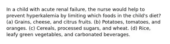 In a child with acute renal failure, the nurse would help to prevent hyperkalemia by limiting which foods in the child's diet? (a) Grains, cheese, and citrus fruits. (b) Potatoes, tomatoes, and oranges. (c) Cereals, processed sugars, and wheat. (d) Rice, leafy green vegetables, and carbonated beverages.