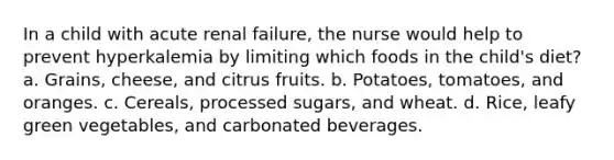 In a child with acute renal failure, the nurse would help to prevent hyperkalemia by limiting which foods in the child's diet? a. Grains, cheese, and citrus fruits. b. Potatoes, tomatoes, and oranges. c. Cereals, processed sugars, and wheat. d. Rice, leafy green vegetables, and carbonated beverages.