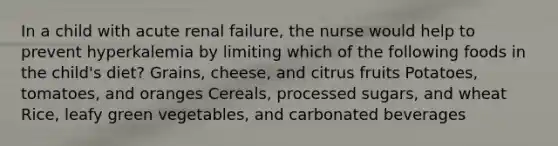 In a child with acute renal failure, the nurse would help to prevent hyperkalemia by limiting which of the following foods in the child's diet? Grains, cheese, and citrus fruits Potatoes, tomatoes, and oranges Cereals, processed sugars, and wheat Rice, leafy green vegetables, and carbonated beverages