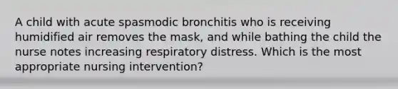 A child with acute spasmodic bronchitis who is receiving humidified air removes the mask, and while bathing the child the nurse notes increasing respiratory distress. Which is the most appropriate nursing intervention?