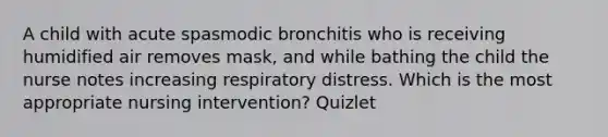 A child with acute spasmodic bronchitis who is receiving humidified air removes mask, and while bathing the child the nurse notes increasing respiratory distress. Which is the most appropriate nursing intervention? Quizlet