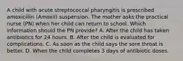 A child with acute streptococcal pharyngitis is prescribed amoxicillin (Amoxil) suspension. The mother asks the practical nurse (PN) when her child can return to school. Which information should the PN provide? A. After the child has taken antibiotics for 24 hours. B. After the child is evaluated for complications. C. As soon as the child says the sore throat is better. D. When the child completes 3 days of antibiotic doses.