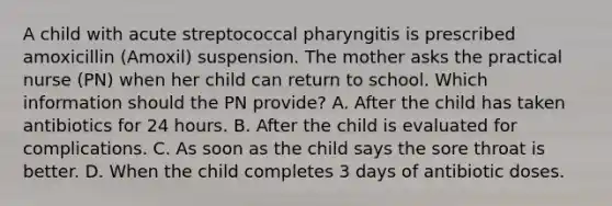 A child with acute streptococcal pharyngitis is prescribed amoxicillin (Amoxil) suspension. The mother asks the practical nurse (PN) when her child can return to school. Which information should the PN provide? A. After the child has taken antibiotics for 24 hours. B. After the child is evaluated for complications. C. As soon as the child says the sore throat is better. D. When the child completes 3 days of antibiotic doses.