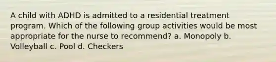 A child with ADHD is admitted to a residential treatment program. Which of the following group activities would be most appropriate for the nurse to recommend? a. Monopoly b. Volleyball c. Pool d. Checkers