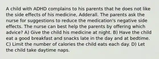 A child with ADHD complains to his parents that he does not like the side effects of his medicine, Adderall. The parents ask the nurse for suggestions to reduce the medication's negative side effects. The nurse can best help the parents by offering which advice? A) Give the child his medicine at night. B) Have the child eat a good breakfast and snacks late in the day and at bedtime. C) Limit the number of calories the child eats each day. D) Let the child take daytime naps.