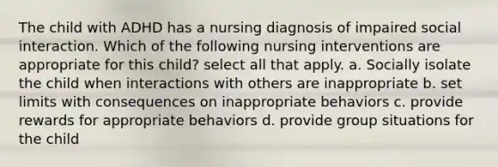 The child with ADHD has a nursing diagnosis of impaired social interaction. Which of the following nursing interventions are appropriate for this child? select all that apply. a. Socially isolate the child when interactions with others are inappropriate b. set limits with consequences on inappropriate behaviors c. provide rewards for appropriate behaviors d. provide group situations for the child