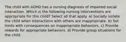 The child with ADHD has a nursing diagnosis of impaired social interaction. Which is the following nursing interventions are appropriate for this child? Select all that apply. a) Socially isolate the child when interactions with others are inappropriate. b) Set limits with consequences on inappropriate behaviors. c) Provide rewards for appropriate behaviors. d) Provide group situations for the child.