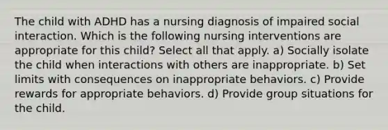 The child with ADHD has a nursing diagnosis of impaired social interaction. Which is the following nursing interventions are appropriate for this child? Select all that apply. a) Socially isolate the child when interactions with others are inappropriate. b) Set limits with consequences on inappropriate behaviors. c) Provide rewards for appropriate behaviors. d) Provide group situations for the child.