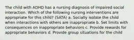 The child with ADHD has a nursing diagnosis of impaired social interaction. Which of the following nursing interventions are appropriate for this child? (SATA) a. Socially isolate the child when interactions with others are inappropriate b. Set limits with consequences on inappropriate behaviors c. Provide rewards for appropriate behaviors d. Provide group situations for the child