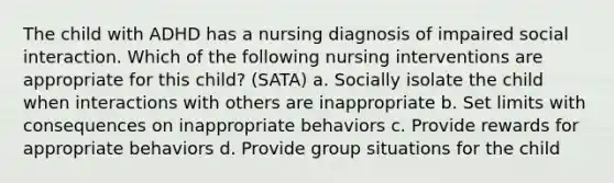 The child with ADHD has a nursing diagnosis of impaired social interaction. Which of the following nursing interventions are appropriate for this child? (SATA) a. Socially isolate the child when interactions with others are inappropriate b. Set limits with consequences on inappropriate behaviors c. Provide rewards for appropriate behaviors d. Provide group situations for the child