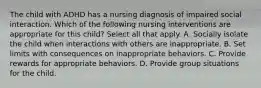 The child with ADHD has a nursing diagnosis of impaired social interaction. Which of the following nursing interventions are appropriate for this child? Select all that apply. A. Socially isolate the child when interactions with others are inappropriate. B. Set limits with consequences on inappropriate behaviors. C. Provide rewards for appropriate behaviors. D. Provide group situations for the child.