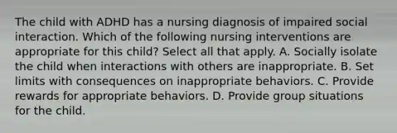 The child with ADHD has a nursing diagnosis of impaired social interaction. Which of the following nursing interventions are appropriate for this child? Select all that apply. A. Socially isolate the child when interactions with others are inappropriate. B. Set limits with consequences on inappropriate behaviors. C. Provide rewards for appropriate behaviors. D. Provide group situations for the child.