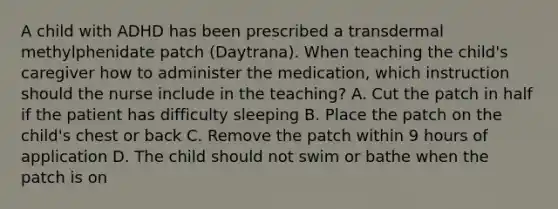 A child with ADHD has been prescribed a transdermal methylphenidate patch (Daytrana). When teaching the child's caregiver how to administer the medication, which instruction should the nurse include in the teaching? A. Cut the patch in half if the patient has difficulty sleeping B. Place the patch on the child's chest or back C. Remove the patch within 9 hours of application D. The child should not swim or bathe when the patch is on