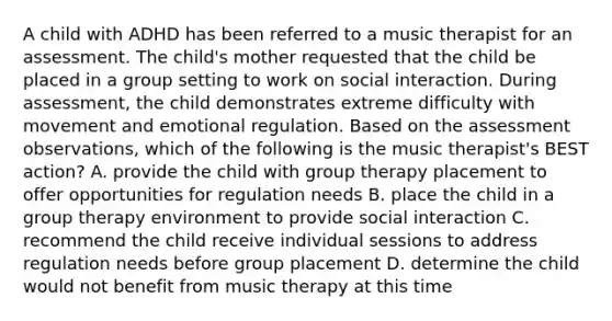 A child with ADHD has been referred to a music therapist for an assessment. The child's mother requested that the child be placed in a group setting to work on social interaction. During assessment, the child demonstrates extreme difficulty with movement and emotional regulation. Based on the assessment observations, which of the following is the music therapist's BEST action? A. provide the child with group therapy placement to offer opportunities for regulation needs B. place the child in a group therapy environment to provide social interaction C. recommend the child receive individual sessions to address regulation needs before group placement D. determine the child would not benefit from music therapy at this time