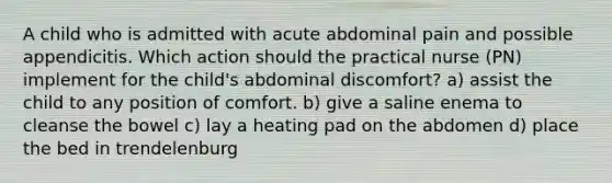 A child who is admitted with acute abdominal pain and possible appendicitis. Which action should the practical nurse (PN) implement for the child's abdominal discomfort? a) assist the child to any position of comfort. b) give a saline enema to cleanse the bowel c) lay a heating pad on the abdomen d) place the bed in trendelenburg