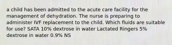 a child has been admitted to the acute care facility for the management of dehydration. The nurse is preparing to administer IVF replacement to the child. Which fluids are suitable for use? SATA 10% dextrose in water Lactated Ringers 5% dextrose in water 0.9% NS