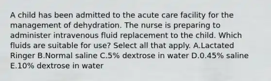 A child has been admitted to the acute care facility for the management of dehydration. The nurse is preparing to administer intravenous fluid replacement to the child. Which fluids are suitable for use? Select all that apply. A.Lactated Ringer B.Normal saline C.5% dextrose in water D.0.45% saline E.10% dextrose in water