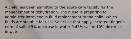 A child has been admitted to the acute care facility for the management of dehydration. The nurse is preparing to administer intravenous fluid replacement to the child. Which fluids are suitable for use? Select all that apply. lactated Ringer's normal saline 5% dextrose in water 0.45% saline 10% dextrose in water