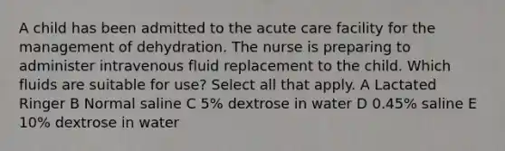 A child has been admitted to the acute care facility for the management of dehydration. The nurse is preparing to administer intravenous fluid replacement to the child. Which fluids are suitable for use? Select all that apply. A Lactated Ringer B Normal saline C 5% dextrose in water D 0.45% saline E 10% dextrose in water