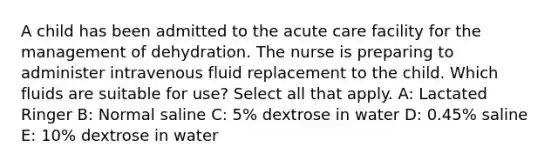 A child has been admitted to the acute care facility for the management of dehydration. The nurse is preparing to administer intravenous fluid replacement to the child. Which fluids are suitable for use? Select all that apply. A: Lactated Ringer B: Normal saline C: 5% dextrose in water D: 0.45% saline E: 10% dextrose in water