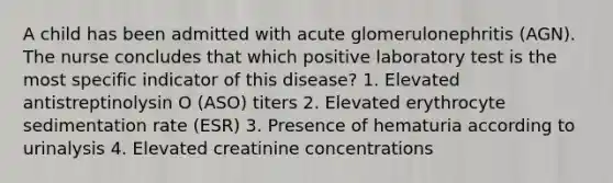 A child has been admitted with acute glomerulonephritis (AGN). The nurse concludes that which positive laboratory test is the most specific indicator of this disease? 1. Elevated antistreptinolysin O (ASO) titers 2. Elevated erythrocyte sedimentation rate (ESR) 3. Presence of hematuria according to urinalysis 4. Elevated creatinine concentrations