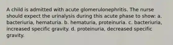 A child is admitted with acute glomerulonephritis. The nurse should expect the urinalysis during this acute phase to show: a. bacteriuria, hematuria. b. hematuria, proteinuria. c. bacteriuria, increased specific gravity. d. proteinuria, decreased specific gravity.