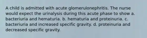 A child is admitted with acute glomerulonephritis. The nurse would expect the urinalysis during this acute phase to show a. bacteriuria and hematuria. b. hematuria and proteinuria. c. bacteriuria and increased specific gravity. d. proteinuria and decreased specific gravity.