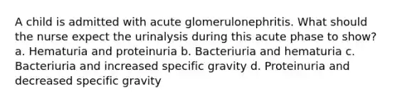 A child is admitted with acute glomerulonephritis. What should the nurse expect the urinalysis during this acute phase to show? a. Hematuria and proteinuria b. Bacteriuria and hematuria c. Bacteriuria and increased specific gravity d. Proteinuria and decreased specific gravity