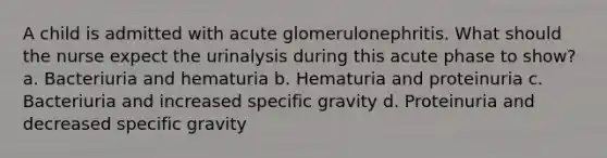 A child is admitted with acute glomerulonephritis. What should the nurse expect the urinalysis during this acute phase to show? a. Bacteriuria and hematuria b. Hematuria and proteinuria c. Bacteriuria and increased specific gravity d. Proteinuria and decreased specific gravity