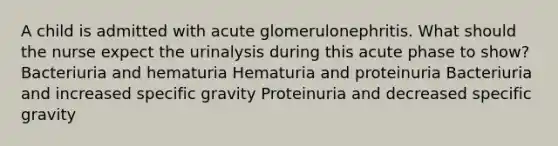 A child is admitted with acute glomerulonephritis. What should the nurse expect the urinalysis during this acute phase to show? Bacteriuria and hematuria Hematuria and proteinuria Bacteriuria and increased specific gravity Proteinuria and decreased specific gravity