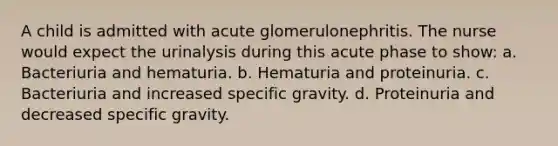 A child is admitted with acute glomerulonephritis. The nurse would expect the urinalysis during this acute phase to show: a. Bacteriuria and hematuria. b. Hematuria and proteinuria. c. Bacteriuria and increased specific gravity. d. Proteinuria and decreased specific gravity.